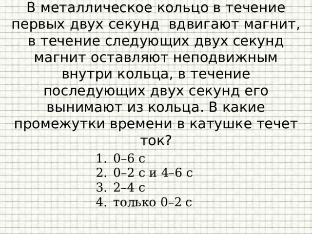 В металлическое кольцо в течение первых двух секунд вдвигают магнит, в течение следующих двух секунд магнит оставляют неподвижным внутри кольца, в течение последующих двух секунд его вынимают из кольца. В какие промежутки времени в катушке течет ток?