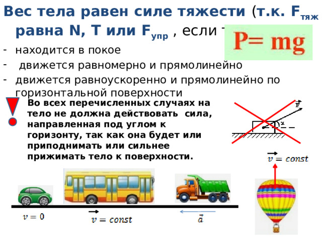 Вес тела равен силе тяжести ( т.к. F тяж равна N, Т или F упр , если тело: находится в покое  движется равномерно и прямолинейно движется равноускоренно и прямолинейно по горизонтальной поверхности Во всех перечисленных случаях на тело не должна действовать сила, направленная под углом к горизонту, так как она будет или приподнимать или сильнее прижимать тело к поверхности. 