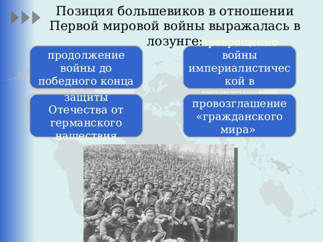 Позиция большевиков в отношении Первой мировой войны выражалась в лозунге:   продолжение войны до победного конца превращение войны империалистической в гражданскую защиты Отечества от германского нашествия провозглашение «гражданского мира» 