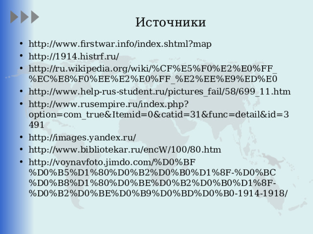 Источники http://www.firstwar.info/index.shtml?map http://1914.histrf.ru/ http://ru.wikipedia.org/wiki/%CF%E5%F0%E2%E0%FF_%EC%E8%F0%EE%E2%E0%FF_%E2%EE%E9%ED%E0 http://www.help-rus-student.ru/pictures_fail/58/699_11.htm http://www.rusempire.ru/index.php?option=com_true&Itemid=0&catid=31&func=detail&id=3491 http://images.yandex.ru/ http://www.bibliotekar.ru/encW/100/80.htm http://voynavfoto.jimdo.com/%D0%BF%D0%B5%D1%80%D0%B2%D0%B0%D1%8F-%D0%BC%D0%B8%D1%80%D0%BE%D0%B2%D0%B0%D1%8F-%D0%B2%D0%BE%D0%B9%D0%BD%D0%B0-1914-1918/  