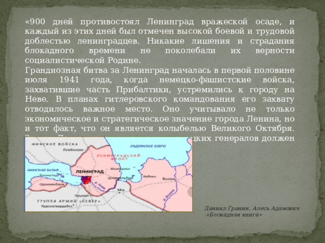 «900 дней противостоял Ленинград вражеской осаде, и каждый из этих дней был отмечен высокой боевой и трудовой доблестью ленинградцев. Никакие лишения и страдания блокадного времени не поколебали их верности социалистической Родине. Грандиозная битва за Ленинград началась в первой половине июля 1941 года, когда немецко-фашистские войска, захватившие часть Прибалтики, устремились к городу на Неве. В планах гитлеровского командования его захвату отводилось важное место. Оно учитывало не только экономическое и стратегическое значение города Ленина, но и тот факт, что он является колыбелью Великого Октября. Захват Ленинграда по расчетам немецких генералов должен был предшествовать взятию Москвы.» Даниил Гранин, Алесь Адамович  «Блокадная книга» 