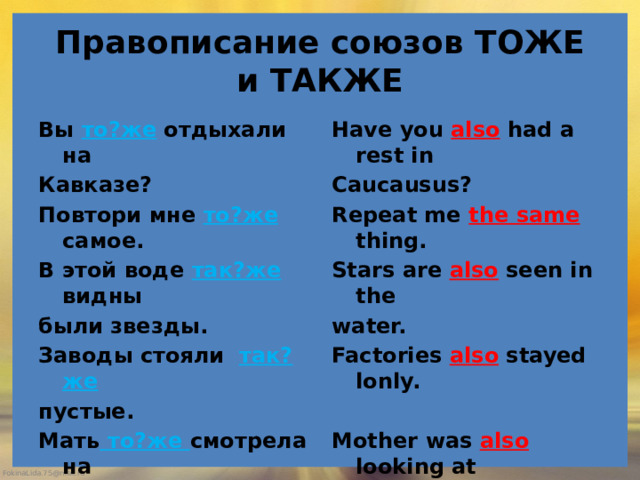 Правописание союзов ТОЖЕ и ТАКЖЕ Вы то?же отдыхали на Have you also had a rest in Кавказе? Caucausus? Повтори мне то?же самое. Repeat me the same thing. В этой воде так?же видны Stars are also seen in the были звезды. water. Factories also stayed lonly. Заводы стояли так?же  пустые. Mother was also looking at Мать то?же смотрела на him silently. него молча. She licked the village too . Деревня ей то?же понравилась. 