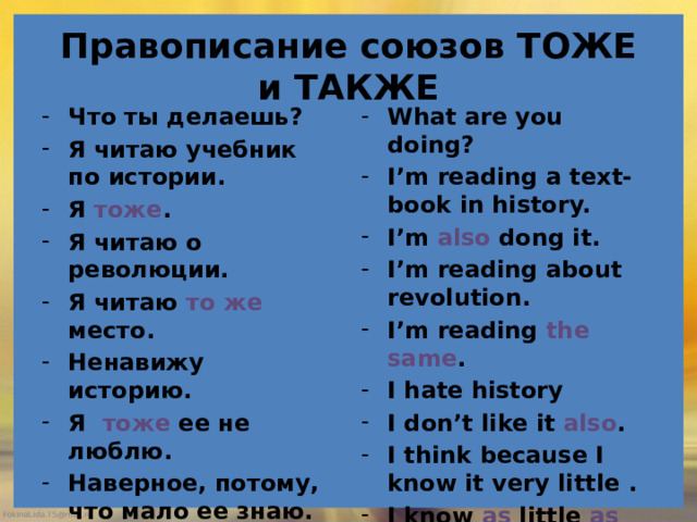 Правописание союзов ТОЖЕ и ТАКЖЕ Что ты делаешь? Я читаю учебник по истории. Я тоже . Я читаю о революции. Я читаю то же место. Ненавижу историю. Я тоже ее не люблю. Наверное, потому, что мало ее знаю. Я о ней знаю так же мало, как и ты. What are you doing? I’m reading a text-book in history. I’m also dong it. I’m reading about revolution. I’m reading the same . I hate history I don’t like it also . I think because I know it very little . I know as little as yo u. 