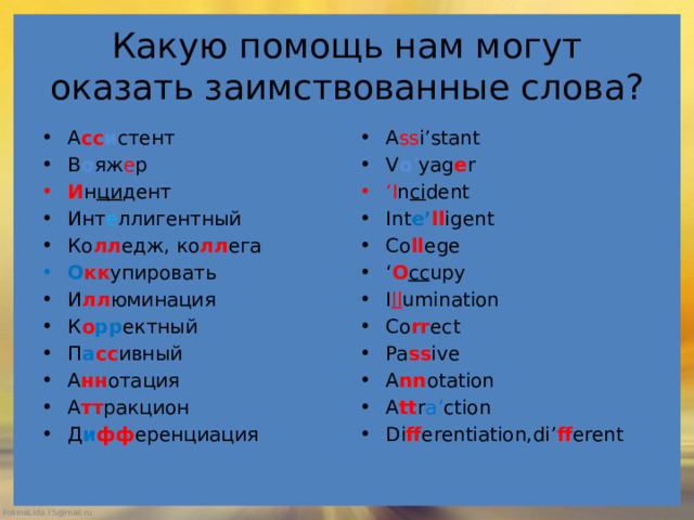 Какую помощь нам могут оказать заимствованные слова? А сс и стент В о яж е р A ss i’stant V o ’ yag e r И н ци дент ‘ I n ci dent Инт е ллигентный Ко лл едж, ко лл ега Int e’ ll igent Co ll ege ‘ O cc upy I ll umination Co rr ect Pa ss ive A nn otation A tt r a’ ction Di ff erentiation,di’ ff erent О кк упировать И лл юминация К о рр ектный П а сс ивный А нн отация А тт ракцион Д и фф еренциация 