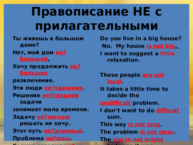  Правописание НЕ с прилагательными   Ты живешь в большом доме? Do you live in a big house? Нет, мой дом не?большой .  No. My house is not big . I want to suggest a little relaxation. Хочу продолжить не?большое  развлечение. These people are not local . Эти люди не?здешние . It takes a little time to decide the Решение не?трудной задачи занимает мало времени. undifficult problem. I don’t want to do difficult sum. Задачу не?легкую решать не хочу. Этот путь не?длинный . This way is not long . The problem is not clear . Проблема не?ясна . Солнце сегодня не?яркое , как The sun is not bright today as it was yesterday. вчера.     