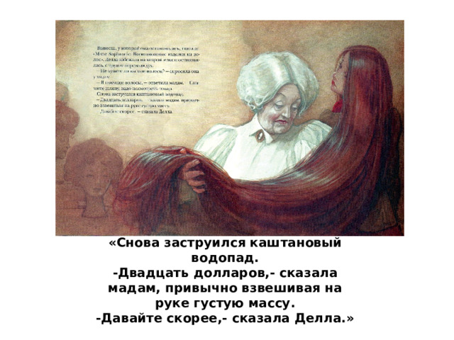 «Снова заструился каштановый водопад.  -Двадцать долларов,- сказала мадам, привычно взвешивая на руке густую массу.  -Давайте скорее,- сказала Делла.» 