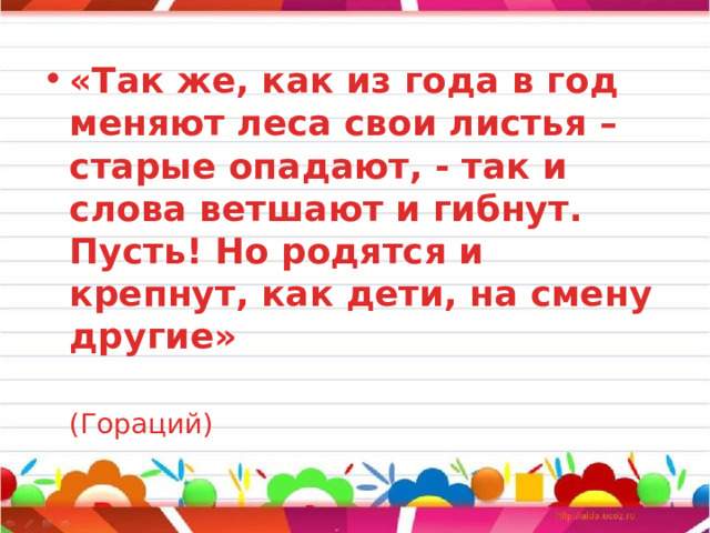 «Так же, как из года в год меняют леса свои листья – старые опадают, - так и слова ветшают и гибнут. Пусть! Но родятся и крепнут, как дети, на смену другие»   (Гораций) 