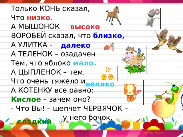 Только КОНЬ сказал, Что низко . А МЫШОНОК  ВОРОБЕЙ сказал, что близко, А УЛИТКА -  А ТЕЛЕНОК – озадачен Тем, что яблоко мало. А ЦЫПЛЕНОК – тем, Что очень тяжело и  А КОТЕНКУ все равно: Кислое – зачем оно? - Что Вы! – шепчет ЧЕРВЯЧОК –  у него бочок. высоко далеко велико сладкий 