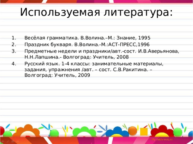 Используемая литература:   Весёлая грамматика. В.Волина.–М.: Знание, 1995 Праздник букваря. В.Волина.-М.:АСТ-ПРЕСС,1996 Предметные недели и праздники/авт.-сост. И.В.Аверьянова, Н.Н.Лапшина.- Волгоград: Учитель, 2008 Русский язык. 1-4 классы: занимательные материалы, задания, упражнения /авт. – сост. С.В.Ракитина. – Волгоград: Учитель, 2009 