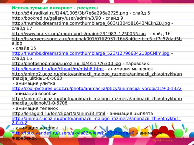                   Используемые интернет - ресурсы  http://s54.radikal.ru/i144/1005/3b/7e6a296a2725.png - слайд 5  http://bookred.ru/gallery/user/admin/3/90 - слайд 9  http://thumbs.dreamstime.com/thumblarge_603/1304581643MEknZB.jpg - слайд 17  http://www.bratsk.org/img/reports/main/r291987_1250055.jpg - слайд 16  http://fs.servers.soneta.ru/original/001/07ff2937-16b8-40ce-bce5-cf7c52dad5ba.jpg - слайд 15  http://thumbs.dreamstime.com/thumblarge_523/12796684218pCNlm.jpg – слайд 15  http://photoshopmania.ucoz.ru/_ld/4/51776300.jpg - паровозик  http://lenagold.ru/fon/clipart/m/mish6.html - анимация мышонок  http://animo2.ucoz.ru/photo/animacii_malogo_razmera/animacii_zhivotnykh/animacija_ulitka/1-0-5063 - анимация улитка  http://cool-pictures.ucoz.ru/photo/animacija/pticy/animacija_vorobi/119-0-1322 - анимация воробьи  http://animo2.ucoz.ru/photo/animacii_malogo_razmera/animacii_zhivotnykh/animacija_teljonok/1-0-5706 - анимация теленок  http://lenagold.ru/fon/clipart/a/anim38.html - анимация цыплята  http://animo2.ucoz.ru/photo/animacii_malogo_razmera/animacii_zhivotnykh/1-2-0-0-2 - анимация котенок  http://fotki.yandex.ru/users/akyla82/view/22328?page=0 – анимация жеребенок 
