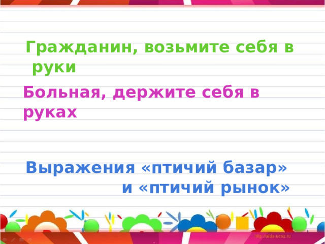     Больная, держите себя в руках     Гражданин, возьмите себя в руки         Выражения «птичий базар»  и «птичий рынок»  