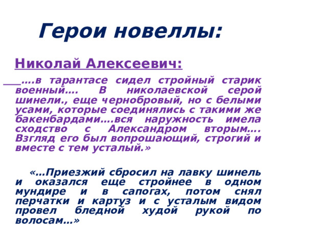 Герои новеллы:   Николай Алексеевич:  … .в тарантасе сидел стройный старик военный…. В николаевской серой шинели., еще чернобровый, но с белыми усами, которые соединялись с такими же бакенбардами….вся наружность имела сходство с Александром вторым…. Взгляд его был вопрошающий, строгий и вместе с тем усталый.»   «…Приезжий сбросил на лавку шинель и оказался еще стройнее в одном мундире и в сапогах, потом снял перчатки и картуз и с усталым видом провел бледной худой рукой по волосам…»