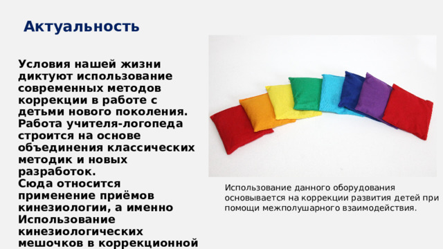 Актуальность Условия нашей жизни диктуют использование современных методов коррекции в работе с детьми нового поколения. Работа учителя-логопеда строится на основе объединения классических методик и новых разработок. Сюда относится применение приёмов кинезиологии, а именно Использование кинезиологических мешочков в коррекционной работе с детьми с ОВЗ. Использование данного оборудования основывается на коррекции развития детей при помощи межполушарного взаимодействия. 