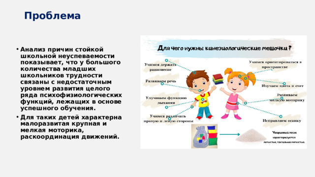 Проблема Анализ причин стойкой школьной неуспеваемости показывает, что у большого количества младших школьников трудности связаны с недостаточным уровнем развития целого ряда психофизиологических функций, лежащих в основе успешного обучения. Для таких детей характерна малоразвитая крупная и мелкая моторика, раскоординация движений. 