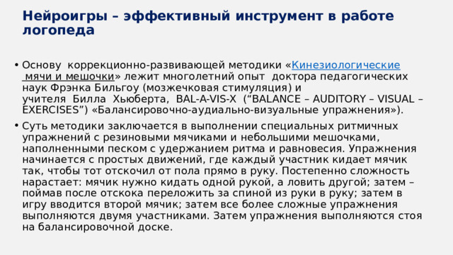 Нейроигры – эффективный инструмент в работе логопеда Основу  коррекционно-развивающей методики « Кинезиологические мячи и мешочки » лежит многолетний опыт  доктора педагогических наук Фрэнка Бильгоу (мозжечковая стимуляция) и учителя  Билла  Хьюберта,  BAL-A-VIS-X  (“BALANCE – AUDITORY – VISUAL – EXERCISES”) «Балансировочно-аудиально-визуальные упражнения»). Суть методики заключается в выполнении специальных ритмичных упражнений с резиновыми мячиками и небольшими мешочками, наполненными песком с удержанием ритма и равновесия. Упражнения начинается с простых движений, где каждый участник кидает мячик так, чтобы тот отскочил от пола прямо в руку. Постепенно сложность нарастает: мячик нужно кидать одной рукой, а ловить другой; затем – поймав после отскока переложить за спиной из руки в руку; затем в игру вводится второй мячик; затем все более сложные упражнения выполняются двумя участниками. Затем упражнения выполняются стоя на балансировочной доске. 