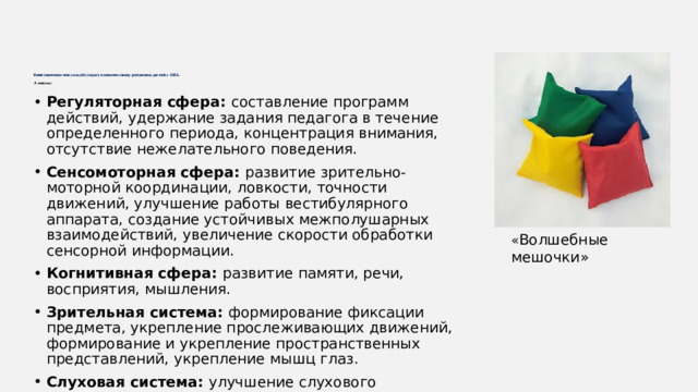 Кинезиомешочки способствуют комплексному развитию детей с ОВЗ .   А именно:    Регуляторная сфера: составление программ действий, удержание задания педагога в течение определенного периода, концентрация внимания, отсутствие нежелательного поведения. Сенсомоторная сфера: развитие зрительно-моторной координации, ловкости, точности движений, улучшение работы вестибулярного аппарата, создание устойчивых межполушарных взаимодействий, увеличение скорости обработки сенсорной информации. Когнитивная сфера: развитие памяти, речи, восприятия, мышления. Зрительная система: формирование фиксации предмета, укрепление прослеживающих движений, формирование и укрепление пространственных представлений, укрепление мышц глаз. Слуховая система: улучшение слухового восприятия, формирование чувства ритма, правильность исполнения движений. Мышечная система: снижение гипертонуса мышц рук, улучшение и укрепление осанки. « Волшебные мешочки» 