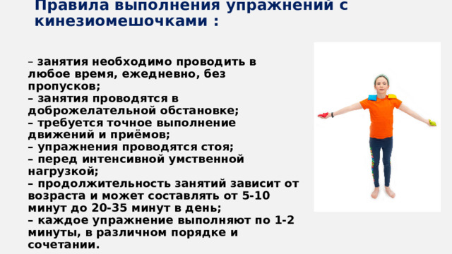 Правила выполнения упражнений с кинезиомешочками :    – занятия необходимо проводить в любое время, ежедневно, без пропусков; – занятия проводятся в доброжелательной обстановке; – требуется точное выполнение движений и приёмов; – упражнения проводятся стоя; – перед интенсивной умственной нагрузкой; – продолжительность занятий зависит от возраста и может составлять от 5-10 минут до 20-35 минут в день; – каждое упражнение выполняют по 1-2 минуты, в различном порядке и сочетании. 