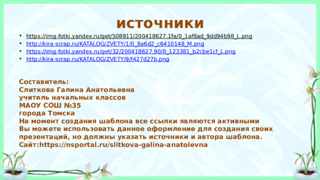 источники https://img-fotki.yandex.ru/get/508911/200418627.1fa/0_1af8ad_9dd94b98_L.png  http:// kira-scrap.ru/KATALOG/ZVETY/1/0_8a6d2_c6410148_M.png https:// img-fotki.yandex.ru/get/32/200418627.90/0_123381_b2cbe1cf_L.png http:// kira-scrap.ru/KATALOG/ZVETY/9/f427d27b.png Составитель: Слиткова Галина Анатольевна учитель начальных классов МАОУ СОШ №35 города Томска На момент создания шаблона все ссылки являются активными Вы можете использовать данное оформление для создания своих презентаций, но должны указать источники и автора шаблона. Сайт:https://nsportal.ru/slitkova-galina-anatolevna