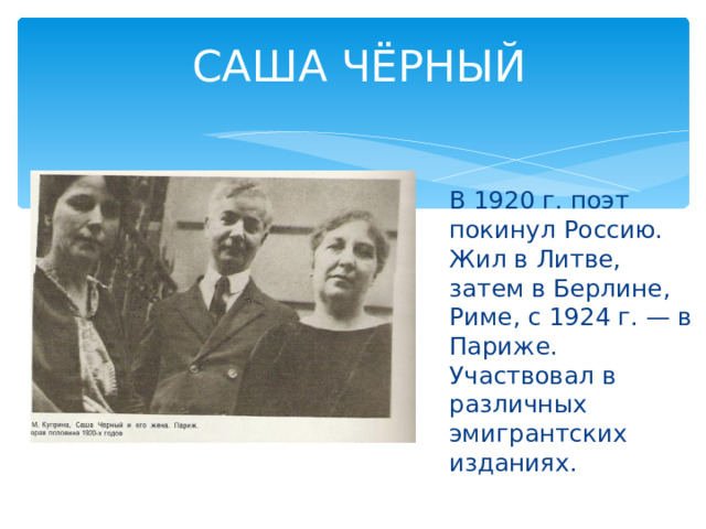 САША ЧЁРНЫЙ В 1920 г. поэт покинул Россию. Жил в Литве, затем в Берлине, Риме, с 1924 г. — в Париже. Участвовал в различных эмигрантских изданиях. 