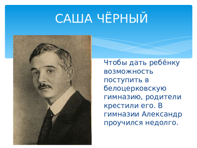 САША ЧЁРНЫЙ Чтобы дать ребёнку возможность поступить в белоцерковскую гимназию, родители крестили его. В гимназии Александр проучился недолго. 