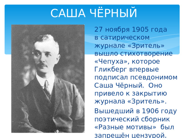 САША ЧЁРНЫЙ 27 ноября 1905 года в сатирическом журнале «Зритель» вышло стихотворение «Чепуха», которое Гликберг впервые подписал псевдонимом Саша Чёрный.  Оно привело к закрытию журнала «Зритель». Вышедший в 1906 году поэтический сборник «Разные мотивы»  был запрещён цензурой . 