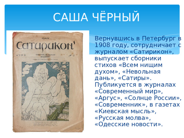 САША ЧЁРНЫЙ Вернувшись в Петербург в 1908 году, сотрудничает с журналом «Сатирикон», выпускает сборники стихов «Всем нищим духом», «Невольная дань», «Сатиры». Публикуется в журналах «Современный мир», «Аргус», «Солнце России», «Современник», в газетах «Киевская мысль», «Русская молва», «Одесские новости». 