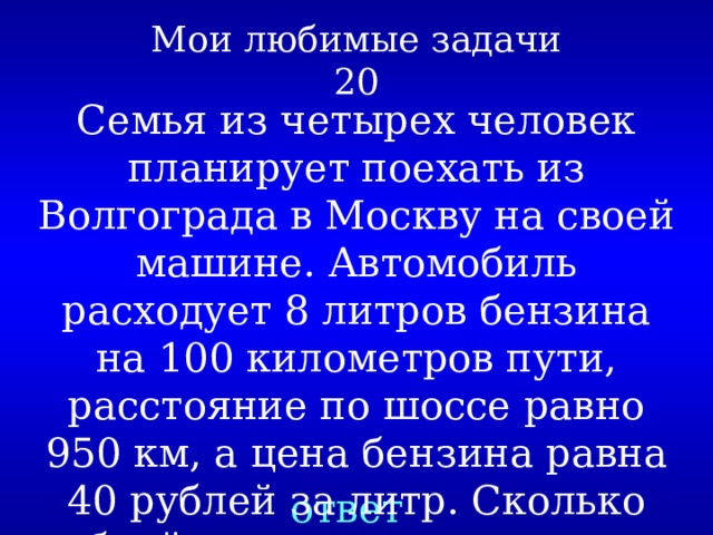 Мои любимые задачи  20 Семья из четырех человек планирует поехать из Волгограда в Москву на своей машине. Автомобиль расходует 8 литров бензина на 100 километров пути, расстояние по шоссе равно 950 км, а цена бензина равна 40 рублей за литр. Сколько рублей придется заплатить за бензин? ответ 