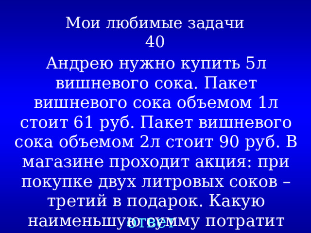 Мои любимые задачи  40 Андрею нужно купить 5л вишневого сока. Пакет вишневого сока объемом 1л стоит 61 руб. Пакет вишневого сока объемом 2л стоит 90 руб. В магазине проходит акция: при покупке двух литровых соков – третий в подарок. Какую наименьшую сумму потратит Андрей на покупку? ответ 