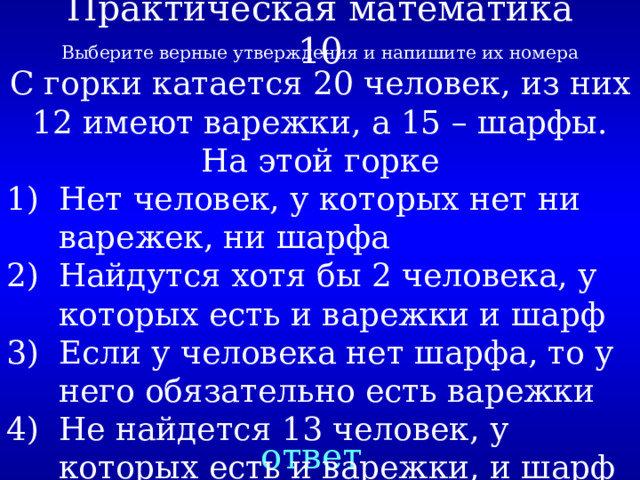 Практическая математика 10 Выберите верные утверждения и напишите их номера С горки катается 20 человек, из них 12 имеют варежки, а 15 – шарфы. На этой горке Нет человек, у которых нет ни варежек, ни шарфа Найдутся хотя бы 2 человека, у которых есть и варежки и шарф Если у человека нет шарфа, то у него обязательно есть варежки Не найдется 13 человек, у которых есть и варежки, и шарф ответ 