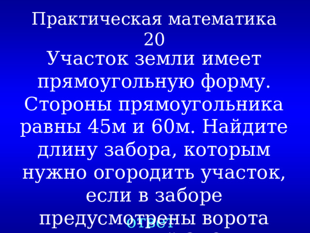 Практическая математика  20 Участок земли имеет прямоугольную форму. Стороны прямоугольника равны 45м и 60м. Найдите длину забора, которым нужно огородить участок, если в заборе предусмотрены ворота шириной 3м? ответ 