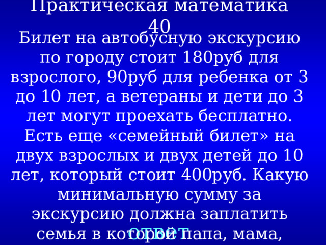 Практическая математика 40 Билет на автобусную экскурсию по городу стоит 180руб для взрослого, 90руб для ребенка от 3 до 10 лет, а ветераны и дети до 3 лет могут проехать бесплатно. Есть еще «семейный билет» на двух взрослых и двух детей до 10 лет, который стоит 400руб. Какую минимальную сумму за экскурсию должна заплатить семья в которой папа, мама, бабушка-ветеран и четверо детей возрастом 2, 8, 9 и 14 лет? ответ 