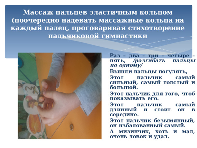 Массаж пальцев эластичным кольцом (поочередно надевать массажные кольца на каждый палец, проговаривая стихотворение пальчиковой гимнастики Раз – два – три – четыре – пять, /разгибать пальцы по одному/ Вышли пальцы погулять, Этот пальчик самый сильный, самый толстый и большой. Этот пальчик для того, чтоб показывать его. Этот пальчик самый длинный и стоит он в середине. Этот пальчик безымянный, он избалованный самый. А мизинчик, хоть и мал, очень ловок и удал.