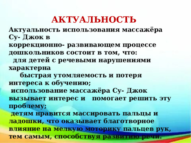 АКТУАЛЬНОСТЬ Актуальность использования массажёра Су- Джок в коррекционно- развивающем процессе дошкольников состоит в том, что: для детей с речевыми нарушениями характерна быстрая утомляемость и потеря интереса к обучению; использование массажёра Су- Джок вызывает интерес и помогает решить эту проблему; детям нравится массировать пальцы и ладошки, что оказывает благотворное влияние на мелкую моторику пальцев рук, тем самым, способствуя развитию речи.