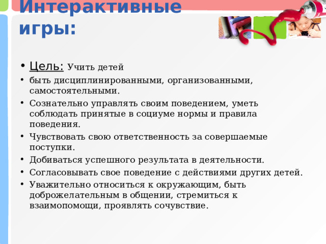 Интерактивные игры:   Цель:   Учить детей быть дисциплинированными, организованными, самостоятельными. Сознательно управлять своим поведением, уметь соблюдать принятые в социуме нормы и правила поведения. Чувствовать свою ответственность за совершаемые поступки. Добиваться успешного результата в деятельности. Согласовывать свое поведение с действиями других детей. Уважительно относиться к окружающим, быть доброжелательным в общении, стремиться к взаимопомощи, проявлять сочувствие. 