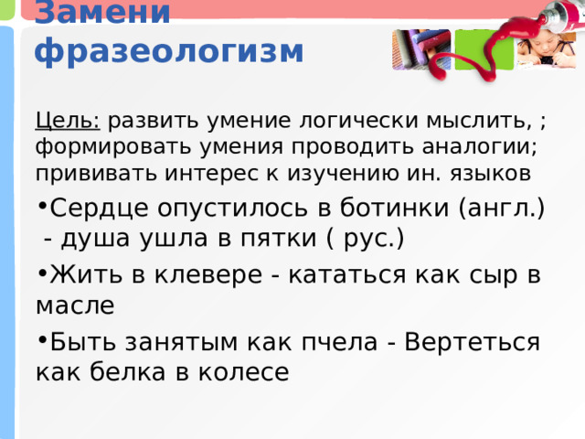 Замени фразеологизм   Цель:  развить умение логически мыслить, ; формировать умения проводить аналогии; прививать интерес к изучению ин. языков Сердце опустилось в ботинки (англ.) - душа ушла в пятки ( рус.) Жить в клевере - кататься как сыр в масле Быть занятым как пчела - Вертеться как белка в колесе 