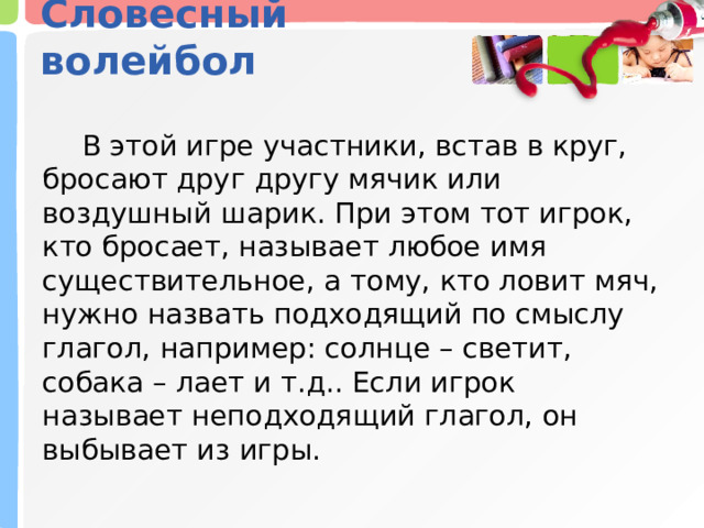 Словесный волейбол    В этой игре участники, встав в круг, бросают друг другу мячик или воздушный шарик. При этом тот игрок, кто бросает, называет любое имя существительное, а тому, кто ловит мяч, нужно назвать подходящий по смыслу глагол, например: солнце – светит, собака – лает и т.д.. Если игрок называет неподходящий глагол, он выбывает из игры. 