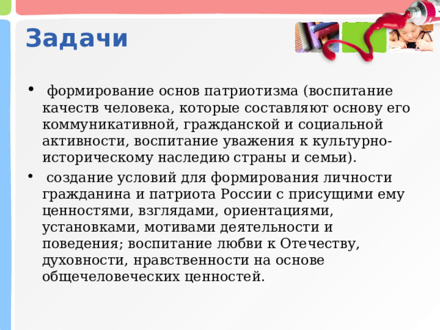 Задачи  формирование основ патриотизма (воспитание качеств человека, которые составляют основу его коммуникативной, гражданской и социальной активности, воспитание уважения к культурно-историческому наследию страны и семьи).  создание условий для формирования личности гражданина и патриота России с присущими ему ценностями, взглядами, ориентациями, установками, мотивами деятельности и поведения; воспитание любви к Отечеству, духовности, нравственности на основе общечеловеческих ценностей.  