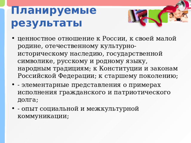 Планируемые результаты ценностное отношение к России, к своей малой родине, отечественному культурно-историческому наследию, государственной символике, русскому и родному языку, народным традициям; к Конституции и законам Российской Федерации; к старшему поколению; - элементарные представления о примерах исполнения гражданского и патриотического долга; - опыт социальной и межкультурной коммуникации;  