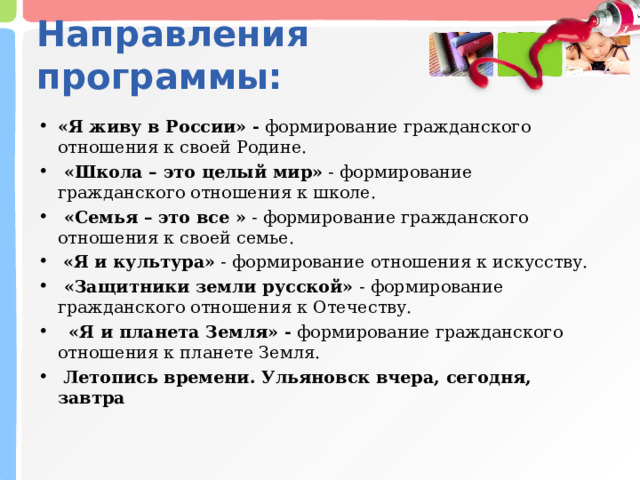 Направления программы: «Я живу в России» - формирование гражданского отношения к своей Родине.  «Школа – это целый мир» - формирование гражданского отношения к школе.  «Семья – это все » - формирование гражданского отношения к своей семье.  «Я и культура» - формирование отношения к искусству.  «Защитники земли русской» - формирование гражданского отношения к Отечеству.  «Я и планета Земля» - формирование гражданского отношения к планете Земля.  Летопись времени. Ульяновск вчера, сегодня, завтра  