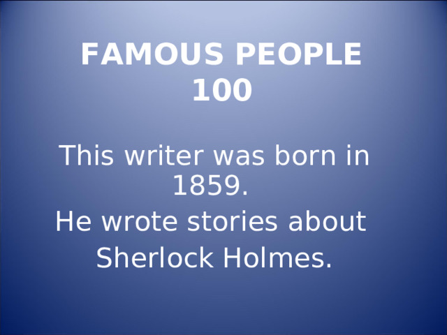  FAMOUS PEOPLE  100   This writer was born in 1859. He wrote stories about Sherlock Holmes. 