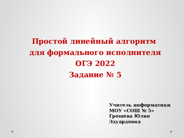 Простой линейный алгоритм для формального исполнителя ОГЭ 2022 Задание № 5 Учитель информатики МОУ «СОШ № 5» Грошева Юлия Эдуардовна 