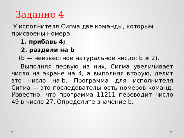 Задание 4 У исполнителя Сигма две команды, которым присвоены номера: 1. прибавь 4; 2. раздели на b (b — неизвестное натуральное число; b ≥ 2). Выполняя первую из них, Сигма увеличивает число на экране на 4, а выполняя вторую, делит это число на b. Программа для исполнителя Сигма — это последовательность номеров команд. Известно, что программа 11211 переводит число 49 в число 27. Определите значение b. 