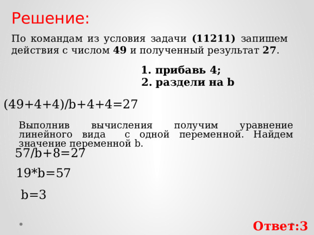 Решение: По командам из условия задачи (11211) запишем действия с числом 49 и полученный результат 27 . 1. прибавь 4; 2. раздели на b (49+4+4)/b+4+4=27 Выполнив вычисления получим уравнение линейного вида с одной переменной. Найдем значение переменной b. 57/b+8=27 19*b=57 b=3 Ответ:3 