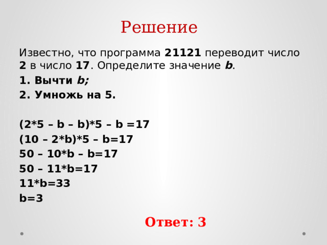 Решение Известно, что программа 21121 переводит число 2 в число 17 . Определите значение b . 1. Вычти b; 2. Умножь на 5. (2*5 – b – b)*5 – b =17 (10 – 2*b)*5 – b=17 50 – 10*b – b=17 50 – 11*b=17 11*b=33 b=3 Ответ: 3 