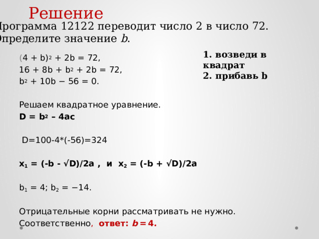 Решение Программа 12122 переводит число 2 в число 72. Определите значение b . 1. возведи в квадрат 2. прибавь b ( 4 + b) 2 + 2b = 72, 16 + 8b + b 2 + 2b = 72, b 2 + 10b − 56 = 0. Решаем квадратное уравнение. D = b 2 – 4ас D=100-4*(-56)=324 х 1 = (-b - √D)/2a , и х 2 = (-b + √D)/2a b 1 = 4; b 2 = −14. Отрицательные корни рассматривать не нужно. Соответственно , ответ: b = 4. 