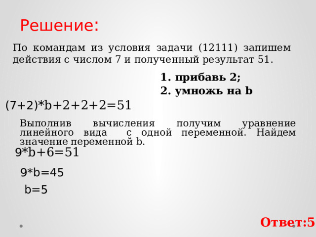 Решение : По командам из условия задачи (12111) запишем действия с числом 7 и полученный результат 51. 1. прибавь 2; 2. умножь на b (7+2) *b+2+2+2=51 Выполнив вычисления получим уравнение линейного вида с одной переменной. Найдем значение переменной b. 9 *b+6=51 9*b=45 b=5 Ответ:5 