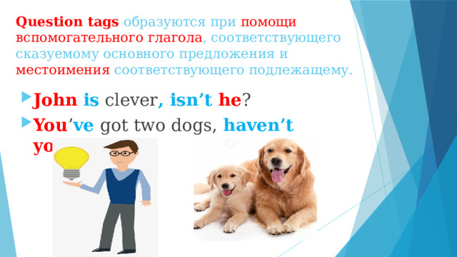 Question tags образуются при помощи вспомогательного глагола , соответствующего сказуемому основного предложения и местоимения соответствующего подлежащему. John  is clever , isn’t he ? You ’ ve got two dogs, haven’t  you ? 