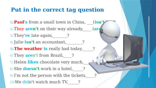 Put in the correct tag question   Paul ' s from a small town in China, ___( is n’t  he) ? They  are n't on their way already,____ ( are  they) ? They' re late again,_______? Julie is n't an accountant,________? The weather is really bad today,_____? They are n't from Brazil,____? Helen likes chocolate very much,____? She does n't work in a hotel,_____? I'm not the person with the tickets,____? We did n't watch much TV,_____? 