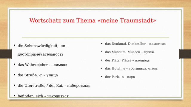 Wortschatz zum Thema «meine Traumstadt» die Sehenswürdigkeit, -en – достопримечательность das Wahrzeichen, – символ die Straße, -n – улица die Uferstraße, / der Kai, – набережная befinden, sich – находиться das Denkmal, Denkmäler – памятник das Museum, Museen – музей der Platz, Plätze – площадь das Hotel, -s – гостиница, отель der Park, -s – парк 