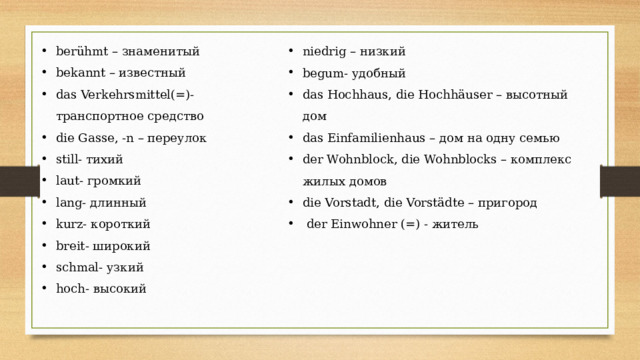 berühmt – знаменитый bekannt – известный das Verkehrsmittel(=)- транспортное средство die Gasse, -n – переулок still- тихий laut- громкий lang- длинный kurz- короткий breit- широкий schmal- узкий hoch- высокий niedrig – низкий begum- удобный das Hochhaus, die Hochhäuser – высотный дом das Einfamilienhaus – дом на одну семью der Wohnblock, die Wohnblocks – комплекс жилых домов die Vorstadt, die Vorstädte – пригород  der Einwohner (=) - житель 